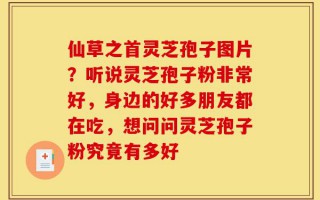 仙草之首灵芝孢子图片？听说灵芝孢子粉非常好，身边的好多朋友都在吃，想问问灵芝孢子粉究竟有多好