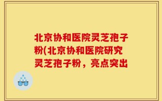 北京协和医院灵芝孢子粉(北京协和医院研究灵芝孢子粉，亮点突出