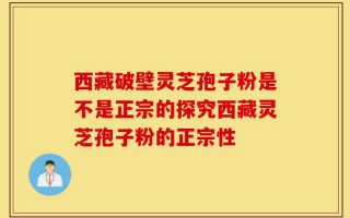 西藏破壁灵芝孢子粉是不是正宗的探究西藏灵芝孢子粉的正宗性