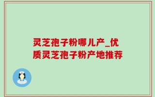 灵芝孢子粉哪儿产_优质灵芝孢子粉产地推荐