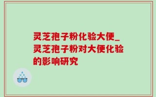 灵芝孢子粉化验大便_灵芝孢子粉对大便化验的影响研究