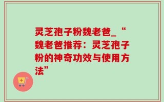 灵芝孢子粉魏老爸_“魏老爸推荐：灵芝孢子粉的神奇功效与使用方法”