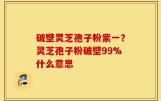 破壁灵芝孢子粉紫一？灵芝孢子粉破壁99%什么意思