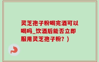 灵芝孢子粉喝完酒可以喝吗_饮酒后能否立即服用灵芝孢子粉？)