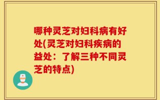 哪种灵芝对妇科病有好处(灵芝对妇科疾病的益处：了解三种不同灵芝的特点)