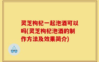 灵芝枸杞一起泡酒可以吗(灵芝枸杞泡酒的制作方法及效果简介)