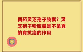 国药灵芝孢子胶囊？灵芝孢子粉胶囊是不是真的有抗癌的作用