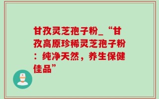甘孜灵芝孢子粉_“甘孜高原珍稀灵芝孢子粉：纯净天然，养生保健佳品”