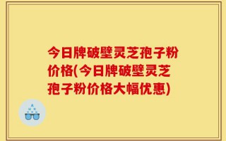 今日牌破壁灵芝孢子粉价格(今日牌破壁灵芝孢子粉价格大幅优惠)