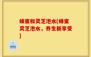 蜂蜜和灵芝泡水(蜂蜜灵芝泡水，养生新享受)
