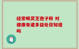 经常喝灵芝孢子粉 对健康有诸多益处你知道吗