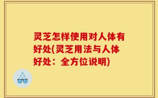 灵芝怎样使用对人体有好处(灵芝用法与人体好处：全方位说明)