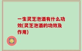 一生灵芝泡酒有什么功效(灵芝泡酒的功效及作用)