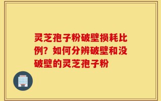 灵芝孢子粉破壁损耗比例？如何分辨破壁和没破壁的灵芝孢子粉