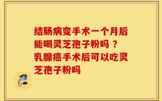 结肠病变手术一个月后能喝灵芝孢子粉吗 ？乳腺癌手术后可以吃灵芝孢子粉吗