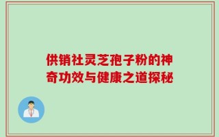 供销社灵芝孢子粉的神奇功效与健康之道探秘