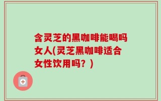 含灵芝的黑咖啡能喝吗女人(灵芝黑咖啡适合女性饮用吗？)