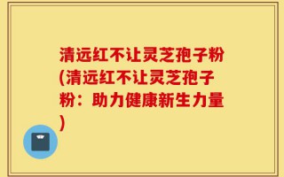 清远红不让灵芝孢子粉(清远红不让灵芝孢子粉：助力健康新生力量)