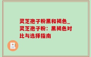 灵芝孢子粉黑和褐色_灵芝孢子粉：黑褐色对比与选择指南