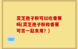 灵芝孢子粉可以吃香蕉吗(灵芝孢子粉和香蕉可否一起食用？)