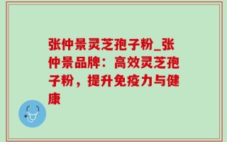 张仲景灵芝孢子粉_张仲景品牌：高效灵芝孢子粉，提升免疫力与健康