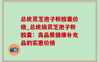 总统灵芝孢子粉胶囊价格_总统级灵芝孢子粉胶囊：高品质健康补充品的实惠价格