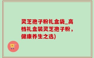 灵芝孢子粉礼盒袋_高档礼盒装灵芝孢子粉，健康养生之选)