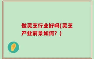 做灵芝行业好吗(灵芝产业前景如何？)