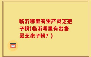 临沂哪里有生产灵芝孢子粉(临沂哪里有出售灵芝孢子粉？)