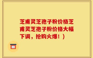芝甫灵芝孢子粉价格芝甫灵芝孢子粉价格大幅下调，抢购火爆！)