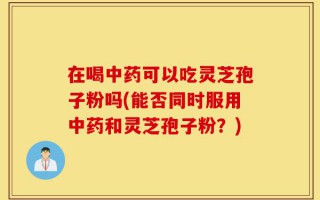 在喝中药可以吃灵芝孢子粉吗(能否同时服用中药和灵芝孢子粉？)