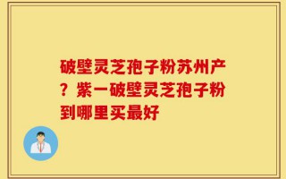 破壁灵芝孢子粉苏州产？紫一破壁灵芝孢子粉到哪里买最好