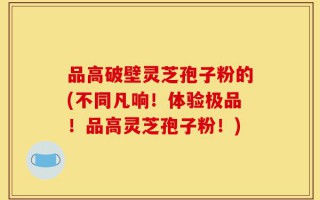 品高破壁灵芝孢子粉的(不同凡响！体验极品！品高灵芝孢子粉！)