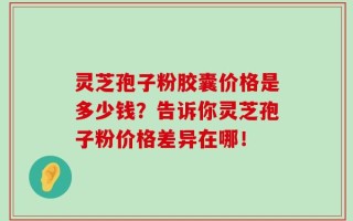 灵芝孢子粉胶囊价格是多少钱？告诉你灵芝孢子粉价格差异在哪！