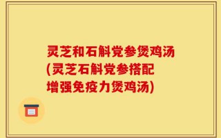 灵芝和石斛党参煲鸡汤(灵芝石斛党参搭配 增强免疫力煲鸡汤)