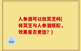 人参酒可以放灵芝吗(将灵芝与人参酒搭配，效果是否更佳？)