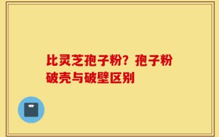 比灵芝孢子粉？孢子粉破壳与破壁区别