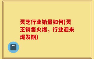 灵芝行业销量如何(灵芝销售火爆，行业迎来爆发期)