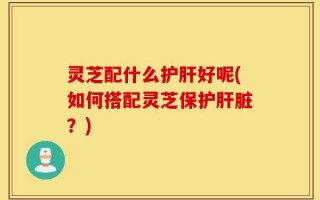 灵芝配什么护肝好呢(如何搭配灵芝保护肝脏？)