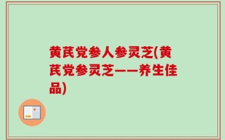 黄芪党参人参灵芝(黄芪党参灵芝——养生佳品)