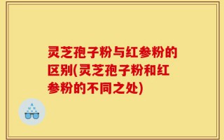 灵芝孢子粉与红参粉的区别(灵芝孢子粉和红参粉的不同之处)