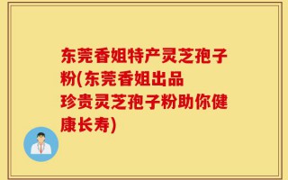 东莞香姐特产灵芝孢子粉(东莞香姐出品  珍贵灵芝孢子粉助你健康长寿)