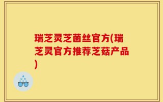 瑞芝灵芝菌丝官方(瑞芝灵官方推荐芝菇产品)