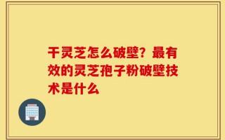 干灵芝怎么破壁？最有效的灵芝孢子粉破壁技术是什么
