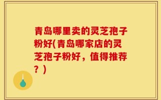 青岛哪里卖的灵芝孢子粉好(青岛哪家店的灵芝孢子粉好，值得推荐？)