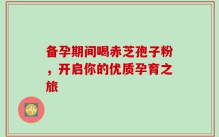 备孕期间喝赤芝孢子粉，开启你的优质孕育之旅