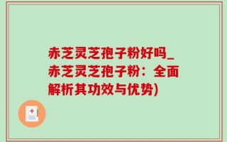 赤芝灵芝孢子粉好吗_赤芝灵芝孢子粉：全面解析其功效与优势)