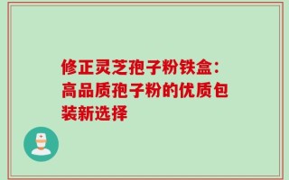 修正灵芝孢子粉铁盒：高品质孢子粉的优质包装新选择