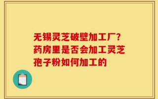 无锡灵芝破壁加工厂？药房里是否会加工灵芝孢子粉如何加工的