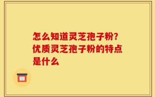 怎么知道灵芝孢子粉？优质灵芝孢子粉的特点是什么